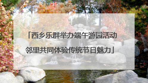 西乡乐群举办端午游园活动 邻里共同体验传统节日魅力