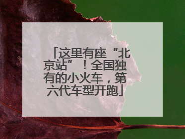 这里有座“北京站”！全国独有的小火车，第六代车型开跑