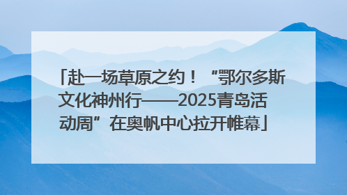 赴一场草原之约！“鄂尔多斯文化神州行——2025青岛活动周”在奥帆中心拉开帷幕
