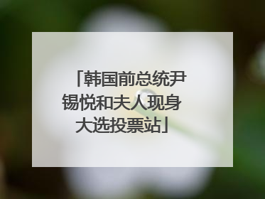 韩国前总统尹锡悦和夫人现身大选投票站