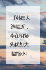 韩国大选临近，李在明领先优势大幅缩小