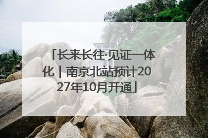 长来长往·见证一体化｜南京北站预计2027年10月开通