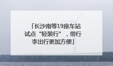 长沙南等19座车站试点“轻装行”，带行李出行更加方便
