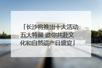 长沙将推出十大活动五大特展 邀你共赴文化和自然遗产日盛宴