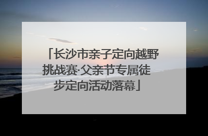长沙市亲子定向越野挑战赛·父亲节专属徒步定向活动落幕