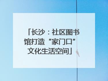 长沙：社区图书馆打造“家门口”文化生活空间