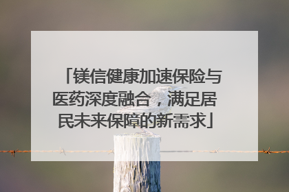 镁信健康加速保险与医药深度融合，满足居民未来保障的新需求