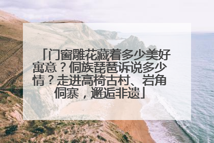门窗雕花藏着多少美好寓意？侗族琵琶诉说多少情？走进高椅古村、岩角侗寨，邂逅非遗