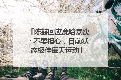 陈赫回应鹿晗暴瘦：不要担心，目前状态极佳每天运动