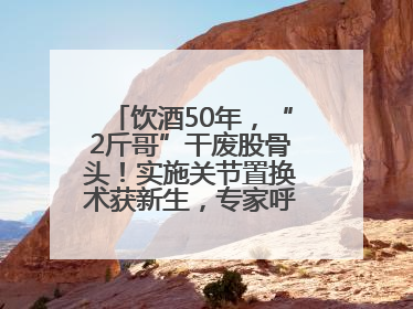 饮酒50年，“2斤哥”干废股骨头！实施关节置换术获新生，专家呼吁“饮酒需适量，守护骨骼健康”