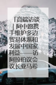 高端访谈｜阿中愿携手维护多边贸易体系和发展中国家利益——访阿拉伯议会议长亚马希