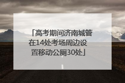 高考期间济南城管在14处考场周边设置移动公厕30处