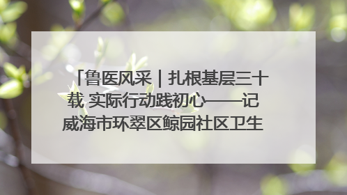 鲁医风采｜扎根基层三十载 实际行动践初心——记威海市环翠区鲸园社区卫生服务中心主任梁永江