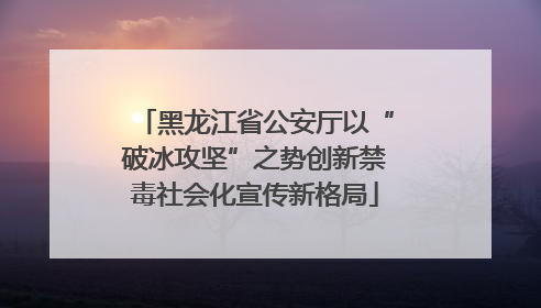 黑龙江省公安厅以“破冰攻坚”之势创新禁毒社会化宣传新格局