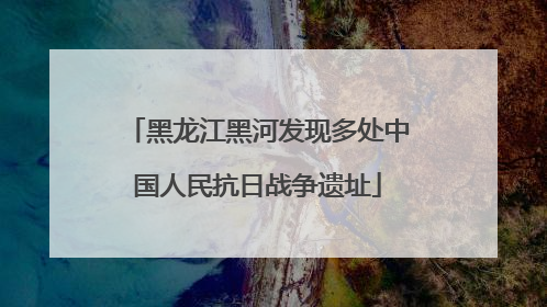 黑龙江黑河发现多处中国人民抗日战争遗址