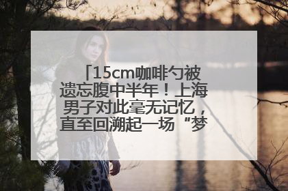 15cm咖啡勺被遗忘腹中半年！上海男子对此毫无记忆，直至回溯起一场“梦境”般的经历