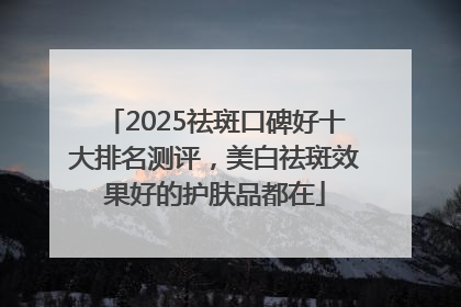 2025祛斑口碑好十大排名测评，美白祛斑效果好的护肤品都在