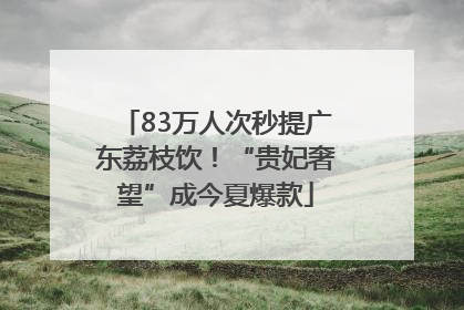 83万人次秒提广东荔枝饮！“贵妃奢望”成今夏爆款